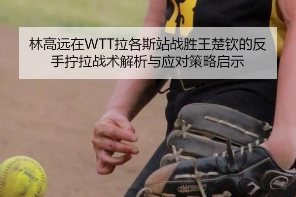 林高远在WTT拉各斯站战胜王楚钦的反手拧拉战术解析与应对策略启示